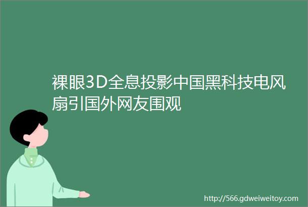 裸眼3D全息投影中国黑科技电风扇引国外网友围观