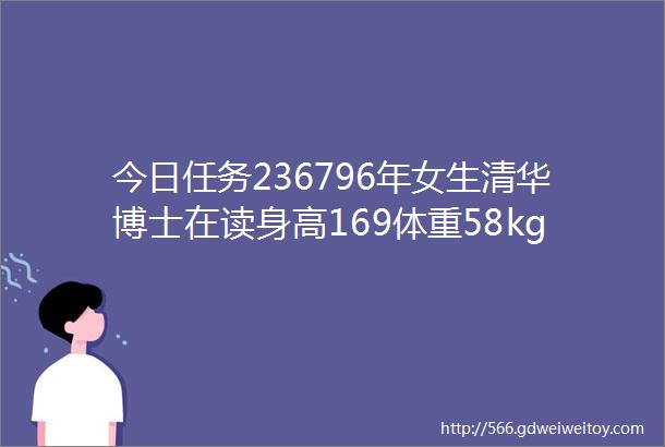 今日任务236796年女生清华博士在读身高169体重58kg想要找一个男生希望他也跟我差不多年龄